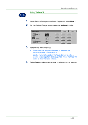 Page 751–33
USER GUIDE (COPIER)
Using Variable%
1Under Reduce/Enlarge on the Basic Copying tab select More… 
2On the Reduce/Enlarge screen, select the Variable% option. 
3Perform one of the following: 
• Press the arrow buttons to increase or decrease the 
percentage value in increments of 1. 
• Use the Numeric Keypad on the Touch Screen to enter a 
specific percentage from 25 through 400.  Press the Clear (C) 
button to clear the value entered. 
4Select Start to make copies or Save to select additional...