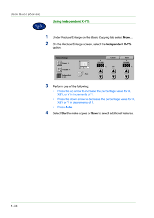 Page 761–34
USER GUIDE (COPIER)
Using Independent X-Y%
1Under Reduce/Enlarge on the Basic Copying tab select More… 
2On the Reduce/Enlarge screen, select the Independent X-Y% 
option. 
3Perform one of the following: 
• Press the up arrow to increase the percentage value for X, 
X&Y, or Y in increments of 1. 
• Press the down arrow to decrease the percentage value for X, 
X&Y or Y in decrements of 1. 
•Press Auto.
4Select Start to make copies or Save to select additional features.    