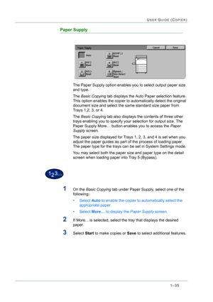 Page 771–35
USER GUIDE (COPIER)
Paper Supply
The Paper Supply option enables you to select output paper size 
and type.
The Basic Copying tab displays the Auto Paper selection feature. 
This option enables the copier to automatically detect the original 
document size and select the same standard size paper from 
Trays 1,2, 3, or 4.
The Basic Copying tab also displays the contents of three other 
trays enabling you to specify your selection for output size. The 
Paper Supply More… button enables you to access...