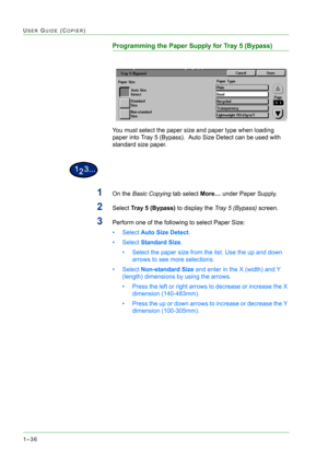 Page 781–36
USER GUIDE (COPIER)
Programming the Paper Supply for Tray 5 (Bypass)
You must select the paper size and paper type when loading 
paper into Tray 5 (Bypass).  Auto Size Detect can be used with 
standard size paper. 
1On the Basic Copying tab select More… under Paper Supply.
2Select Tray 5 (Bypass) to display the Tray 5 (Bypass) screen.
3Perform one of the following to select Paper Size: 
•Select Auto Size Detect. 
•Select Standard Size. 
• Select the paper size from the list. Use the up and down...