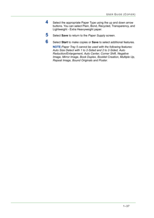 Page 791–37
USER GUIDE (COPIER)
4Select the appropriate Paper Type using the up and down arrow 
buttons. You can select Plain, Bond, Recycled, Transparency, and 
Lightweight - Extra Heavyweight paper.
5Select Save to return to the Paper Supply screen.
6Select Start to make copies or Save to select additional features. 
NOTE:Paper Tray 5 cannot be used with the following features: 
Auto Size Detect with 1 to 2-Sided and 2 to 2-Sided, Auto 
Reduction/Enlargement, Auto Center, Corner Shift, Negative 
Image, Mirror...