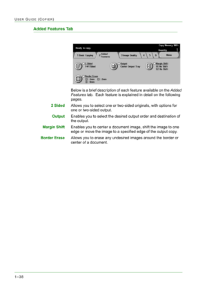 Page 801–38
USER GUIDE (COPIER)
Added Features Tab
Below is a brief description of each feature available on the Added 
Features tab.  Each feature is explained in detail on the following 
pages.
2 SidedAllows you to select one or two-sided originals, with options for 
one or two-sided output. 
OutputEnables you to select the desired output order and destination of 
the output.
Margin ShiftEnables you to center a document image, shift the image to one 
edge or move the image to a specified edge of the output...