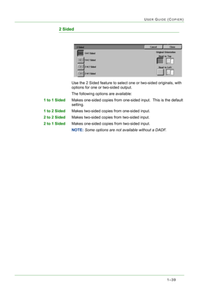 Page 811–39
USER GUIDE (COPIER)
2 Sided
Use the 2 Sided feature to select one or two-sided originals, with 
options for one or two-sided output.
The following options are available:
1 to 1 SidedMakes one-sided copies from one-sided input.  This is the default 
setting.
1 to 2 SidedMakes two-sided copies from one-sided input.
2 to 2 SidedMakes two-sided copies from two-sided input.
2 to 1 SidedMakes one-sided copies from two-sided input.
NOTE: Some options are not available without a DADF. 