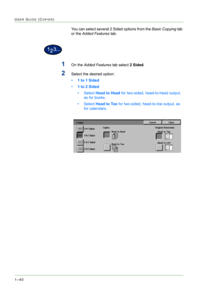 Page 821–40
USER GUIDE (COPIER)
You can select several 2 Sided options from the Basic Copying tab 
or the Added Features tab. 
1On the Added Features tab select 2 Sided. 
2Select the desired option: 
•1 to 1 Sided 
•1 to 2 Sided 
•Select Head to Head for two-sided, head-to-head output, 
as for books.
•Select Head to Toe for two-sided, head-to-toe output, as 
for calendars. 