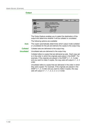 Page 841–42
USER GUIDE (COPIER)
Output
The Output feature enables you to select the destination of the 
output and determine whether it will be collated or uncollated.
The following options are available:
AutoThe copier automatically determines which output mode (collated 
or uncollated) for the job and delivers the copies to the output tray.
CollatedCollated sets are delivered to the output tray.
UncollatedUncollated sets are delivered to the output tray.
Collated refers to copies that are delivered as sets....