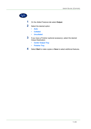 Page 851–43
USER GUIDE (COPIER)
1On the Added Features tab select Output.
2Select the desired option: 
•Auto
• Collated
• Uncollated
3If you have a Finisher (optional accessory), select the desired 
Output Destination:
• Center Output Tray
• Finisher Tray
4Select Start to make copies or Save to select additional features.  