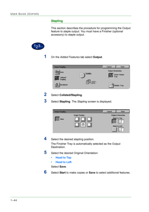 Page 861–44
USER GUIDE (COPIER)
Stapling
This section describes the procedure for programming the Output 
feature to staple output. You must have a Finisher (optional 
accessory) to staple output.
1On the Added Features tab select Output.
2Select Collated/Stapling.
3Select Stapling. The Stapling screen is displayed.
4Select the desired stapling position.
The Finisher Tray is automatically selected as the Output 
Destination.
5Select the desired Original Orientation:
• Head to Top
• Head to Left
Select Save....