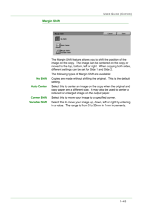 Page 871–45
USER GUIDE (COPIER)
Margin Shift
The Margin Shift feature allows you to shift the position of the 
image on the copy.  The image can be centered on the copy or 
moved to the top, bottom, left or right.  When copying both sides, 
different settings can be set for Side 1 and Side 2.
The following types of Margin Shift are available:
No ShiftCopies are made without shifting the original.  This is the default 
setting.
Auto CenterSelect this to center an image on the copy when the original and 
copy...