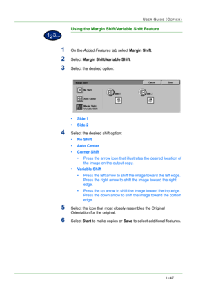 Page 891–47
USER GUIDE (COPIER)
Using the Margin Shift/Variable Shift Feature
1On the Added Features tab select Margin Shift.
2Select Margin Shift/Variable Shift.
3Select the desired option:
• Side 1
• Side 2
4Select the desired shift option: 
•No Shift 
•Auto Center 
•Corner Shift 
• Press the arrow icon that illustrates the desired location of 
the image on the output copy.
• Variable Shift
• Press the left arrow to shift the image toward the left edge.  
Press the right arrow to shift the image toward the...