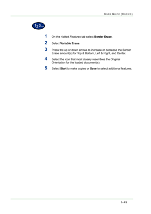 Page 911–49
USER GUIDE (COPIER)
1On the Added Features tab select Border Erase.
2Select Variable Erase.
3Press the up or down arrows to increase or decrease the Border 
Erase amount(s) for Top & Bottom, Left & Right, and Center.
4Select the icon that most closely resembles the Original 
Orientation for the loaded document(s). 
5Select Start to make copies or Save to select additional features. 