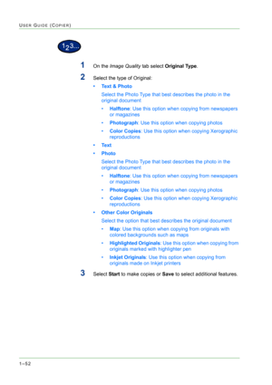 Page 941–52
USER GUIDE (COPIER)
1On the Image Quality tab select Original Type.
2Select the type of Original: 
• Text & Photo
Select the Photo Type that best describes the photo in the 
original document
•Halftone: Use this option when copying from newspapers 
or magazines
•Photograph: Use this option when copying photos
•Color Copies: Use this option when copying Xerographic 
reproductions
• Text
• Photo
Select the Photo Type that best describes the photo in the 
original document
•Halftone: Use this option...