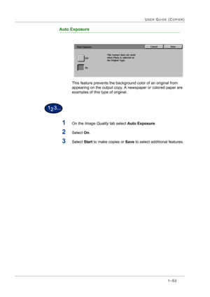 Page 951–53
USER GUIDE (COPIER)
Auto Exposure
This feature prevents the background color of an original from 
appearing on the output copy. A newspaper or colored paper are 
examples of this type of original.
1On the Image Quality tab select Auto Exposure.
2Select On.
3Select Start to make copies or Save to select additional features. 