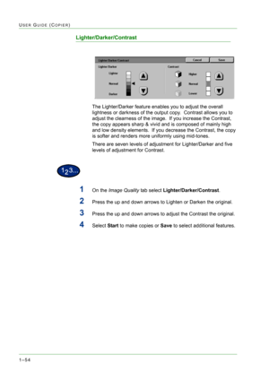 Page 961–54
USER GUIDE (COPIER)
Lighter/Darker/Contrast
The Lighter/Darker feature enables you to adjust the overall 
lightness or darkness of the output copy.  Contrast allows you to 
adjust the clearness of the image.  If you increase the Contrast, 
the copy appears sharp & vivid and is composed of mainly high 
and low density elements.  If you decrease the Contrast, the copy 
is softer and renders more uniformly using mid-tones.  
There are seven levels of adjustment for Lighter/Darker and five 
levels of...