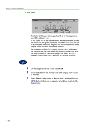 Page 981–56
USER GUIDE (COPIER)
Color Shift
The Color Shift feature allows you to shift all of the copy colors 
toward the adjacent hue.
 If you select one of the Warm buttons, the red colors shift toward 
the yellow hue, the green colors shift toward the cyan hue, and the 
blue colors shift toward the magenta hue. All colors between these 
original colors also shift in the same direction.
If you select one of the Cool buttons, the red colors shift toward 
the magenta hue, the blue colors shift toward the cyan...