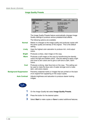 Page 1001–58
USER GUIDE (COPIER)
Image Quality Presets 
The Image Quality Presets feature automatically changes Image 
Quality settings to produce various predetermined effects.
The following options are available:
NormalMakes no changes to the image quality and produces copies with 
the same quality and density of the original.  This is the default 
setting.
LivelyUses the highest color saturation to produce rich, vivid output 
colors.
BrightProduces a sharp, clear image on the copy.
WarmProduces a soft image...