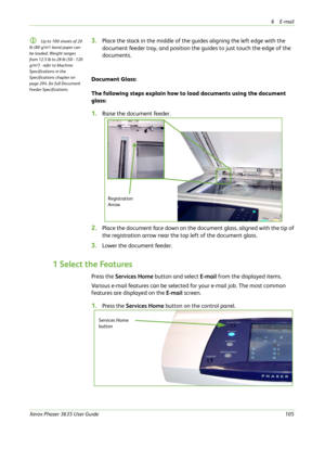 Page 1116E-mail 
Xerox Phaser 3635 User Guide105
L Up to 100 sheets of 20 
lb (80 g/m²
) bond paper can 
be loaded. Weight ranges 
from 12.5 lb to 28 lb (50 - 120 
g/m²
) - refer to Machine 
Specifications in the 
Specifications chapter on 
page 204. for full Document 
Feeder Specifications.
3.Place the stack in the middle of the guides aligning the left edge with the 
document feeder tray, and position the guides to just touch the edge of the 
documents.
Document Glass:
The following steps explain how to load...