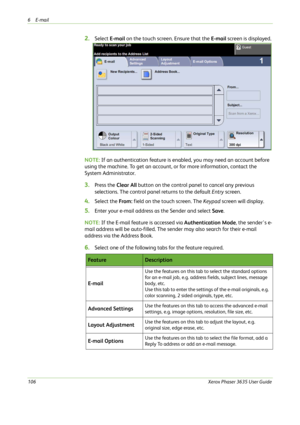 Page 1126E-mail 
106Xerox Phaser 3635 User Guide
2.Select E-mail on the touch screen. Ensure that the E-mail screen is displayed.
NOTE: If an authentication feature is enabled, you may need an account before 
using the machine. To get an account, or for more information, contact the 
System Administrator.
3.Press the Clear All button on the control panel to cancel any previous 
selections. The control panel returns to the default Entry screen.
4.Select the From: field on the touch screen. The Keypad screen will...