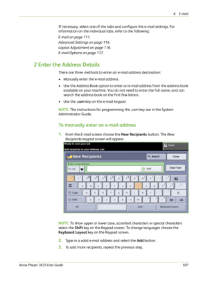 Page 1136E-mail 
Xerox Phaser 3635 User Guide107
If necessary, select one of the tabs and configure the e-mail settings. For 
information on the individual tabs, refer to the following:
E-mail on page 111.
Advanced Settings on page 114.
Layout Adjustment on page 116.
E-mail Options on page 117.
2 Enter the Address Details
There are three methods to enter an e-mail address destination:
• Manually enter the e-mail address.
• Use the Address Book option to enter an e-mail address from the address book 
available on...