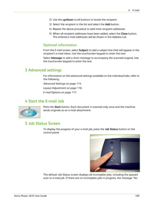Page 1156E-mail 
Xerox Phaser 3635 User Guide109
2) Use the up/down scroll buttons to locate the recipient. 
3) Select the recipient in the list and select the Add button. 
4) Repeat the above procedure to add more recipient addresses.
5) When all recipient addresses have been added, select the Close button. 
The entered e-mail addresses will be shown in the Address List. 
Optional information
From the E-mail screen, select Subject to add a subject line that will appear in the 
recipient’s e-mail inbox. Use the...