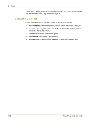 Page 1166E-mail 
110Xerox Phaser 3635 User Guide
Active Jobs” is displayed. For more information on the Job Status screen, refer to 
Job Status Screen in the Copy chapter on page 39.
6 Stop the E-mail Job
Follow the steps below to manually cancel an activated e-mail job:
1.Press the Stop button on the control panel to cancel the current e-mail job.
2.To cancel a queued job press the Job Status button on the control panel to 
display the Active Jobs screen.
3.Select the appropriate job from the queue.
4.Select...