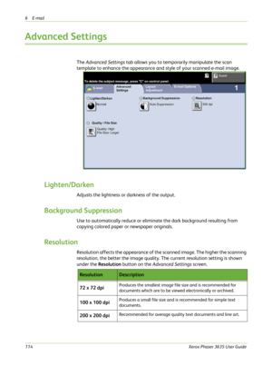 Page 1206E-mail 
114Xerox Phaser 3635 User Guide
Advanced Settings
The Advanced Settings tab allows you to temporarily manipulate the scan 
template to enhance the appearance and style of your scanned e-mail image.
Lighten/Darken
Adjusts the lightness or darkness of the output.
Background Suppression
Use to automatically reduce or eliminate the dark background resulting from 
copying colored paper or newspaper originals. 
Resolution
Resolution affects the appearance of the scanned image. The higher the scanning...