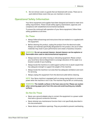 Page 131Welcome 
Xerox Phaser 3635 User Guide7
4.Do not remove covers or guards that are fastened with screws. There are no 
parts behind these covers that you can maintain or service. 
Operational Safety Information
Your Xerox equipment and supplies have been designed and tested to meet strict 
safety requirements. These include safety agency examination, approval, and 
compliance with established environmental standards.
To ensure the continued safe operation of your Xerox equipment, follow these 
safety...