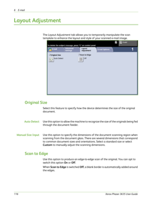 Page 1226E-mail 
116Xerox Phaser 3635 User Guide
Layout Adjustment
The Layout Adjustment tab allows you to temporarily manipulate the scan 
template to enhance the layout and style of your scanned e-mail image.
Original Size
Select this feature to specify how the device determines the size of the original 
document.
Auto DetectUse this option to allow the machine to recognize the size of the originals being fed 
through the document feeder.
Manual Size InputUse this option to specify the dimensions of the...