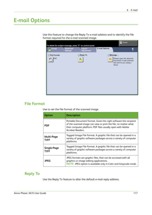Page 1236E-mail 
Xerox Phaser 3635 User Guide117
E-mail Options
Use this feature to change the Reply To e-mail address and to identify the file 
format required for the e-mail scanned image.
File Format
Use to set the file format of the scanned image.
Reply To
Use the Reply To feature to alter the default e-mail reply address.
OptionDescription
PDF
Portable Document Format. Given the right software the recipient 
of the scanned image can view or print the file, no matter what 
their computer platform. PDF files...