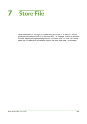 Page 125Xerox Phaser 3635 User Guide119
7Store File
The Store Files feature allows you to scan hardcopy documents as an electronic file and 
place them into a folder located on a USB thumb drive. The stored job can then be retrieved 
at a later date for printing and sharing from the USB thumb drive. The Store Files feature 
allows you to store a job in the following formats: PDF, TIFF, Multi-page TIFF and JPEG. 