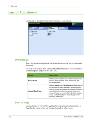 Page 1287Store File 
122Xerox Phaser 3635 User Guide
Layout Adjustment
Use this tab to change the information relating to your original.
Original Size
Select this feature to specify how the device determines the size of the original 
document.
NOTE: If your machine does not show Mixed Size Originals, it is recommended 
that the originals used are of the same size.
Scan to Edge
Use this feature to “refresh” the quality of an original that has become torn or 
frayed at the edges, or that has hole punch, staple or...