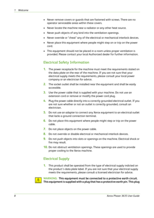 Page 141Welcome 
8Xerox Phaser 3635 User Guide
• Never remove covers or guards that are fastened with screws. There are no 
operator serviceable areas within these covers.
• Never locate the machine near a radiator or any other heat source.
• Never push objects of any kind into the ventilation openings.
• Never override or "cheat" any of the electrical or mechanical interlock devices.
• Never place this equipment where people might step on or trip on the power 
cord.
• This equipment should not be...