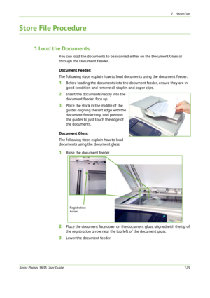 Page 1317Store File 
Xerox Phaser 3635 User Guide125
Store File Procedure
1 Load the Documents
You can load the documents to be scanned either on the Document Glass or 
through the Document Feeder.
Document Feeder:
The following steps explain how to load documents using the document feeder: 
1.Before loading the documents into the document feeder, ensure they are in 
good condition and remove all staples and paper clips.
2.Insert the documents neatly into the 
document feeder, face up.
3.Place the stack in the...