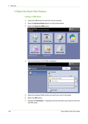 Page 1327Store File 
126Xerox Phaser 3635 User Guide
2 Select the Store Files Feature
Using a USB drive
1.Insert the USB drive into the front of the machine.
2.Press the Services Home button on the Control Panel.
3.Select the Store to USB button.
4.The root directory on the USB is displayed.
5.Select the required folder where you want your scan to be saved.
6.Select the OK button.
7.Change the File Name... if required. Use the onscreen touch pad to enter the 
new file name. 