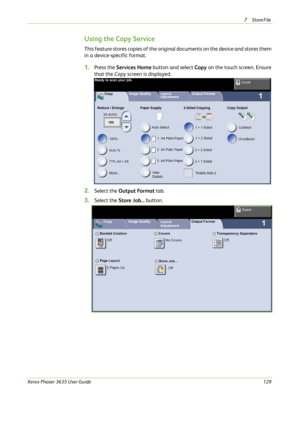 Page 1357Store File 
Xerox Phaser 3635 User Guide129
Using the Copy Service
This feature stores copies of the original documents on the device and stores them 
in a device-specific format.
1.Press the Services Home button and select Copy on the touch screen. Ensure 
that the Copy screen is displayed.
2.Select the Output Format tab.
3.Select the Store Job... button. 