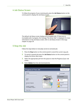 Page 1377Store File 
Xerox Phaser 3635 User Guide131
4 Job Status Screen
To follow the progress of your scanning job, press the Job Status button on the 
control panel to display the Job Status screen.
The default Job Status screen displays all incomplete jobs. If there are no 
incomplete jobs in progress, the message “No Active Jobs” is displayed. For more 
information on the Job Status screen, refer to Job Status Screen in the Copy 
chapter on page 39.
5 Stop the Job
Follow the steps below to manually cancel...