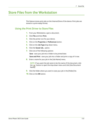 Page 1397Store File 
Xerox Phaser 3635 User Guide133
Store Files from the Workstation
This feature stores print jobs on the Internal Drive of the device. Print jobs are 
stored in a print-ready format.
Using the Print Driver to Store Files
1.From your Workstation, open a document.
2.Click File and then Print.
3.Click the printer icon for your device.
4.Click on the Properties or Preferences button.
5.Click on the Job Type drop-down menu.
6.Click the Saved Job... option.
7.Click one of the following options:
Save...
