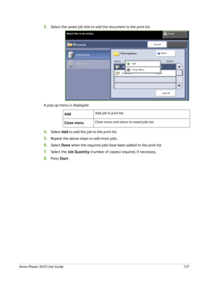 Page 143Xerox Phaser 3635 User Guide137
3.Select the saved job title to add the document to the print list. 
A pop-up menu is displayed:
4.Select Add to add the job to the print list.
5.Repeat the above steps to add more jobs.
6.Select Done when the required jobs have been added to the print list.
7.Select the Job Quantity (number of copies) required, if necessary.
8.Press Start. Add
Add job to print list.
Close menuClose menu and return to saved jobs list. 