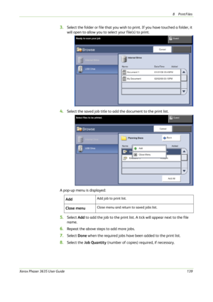 Page 1458Print Files 
Xerox Phaser 3635 User Guide139
3.Select the folder or file that you wish to print. If you have touched a folder, it 
will open to allow you to select your file(s) to print.
4.Select the saved job title to add the document to the print list. 
A pop-up menu is displayed:
5.Select Add to add the job to the print list. A tick will appear next to the file 
name.
6.Repeat the above steps to add more jobs.
7.Select Done when the required jobs have been added to the print list.
8.Select the Job...