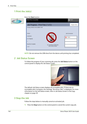 Page 1468Print Files 
140Xerox Phaser 3635 User Guide
1 Print the Job(s)
Press the Start button.
NOTE: Do not remove the USB drive from the device until printing has completed.
2  Job Status Screen
To follow the progress of your scanning job, press the Job Status button on the 
control panel to display the Job Status screen.
The default Job Status screen displays all incomplete jobs. If there are no 
incomplete jobs in progress, the message “No Active Jobs” is displayed. For more 
information on the Job Status...
