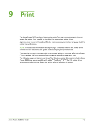 Page 149Xerox Phaser 3635 User Guide143
9Print
The XeroxPhaser 3635 produces high quality prints from electronic documents. You can 
access the printer from your PC by installing the appropriate printer driver.
A printer driver converts the code within the electronic document into a language that the 
printer can understand. 
NOTE: More detailed information about printing is contained either in the printer driver 
screens or in the electronic user guides that accompany the printer drivers. 
To access the many...