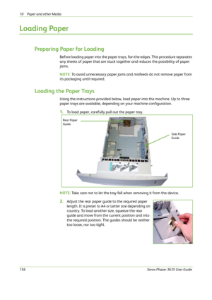 Page 16210 Paper and other Media 
156Xerox Phaser 3635 User Guide
Loading Paper
Preparing Paper for Loading
Before loading paper into the paper trays, fan the edges. This procedure separates 
any sheets of paper that are stuck together and reduces the possibility of paper 
jams.
NOTE: To avoid unnecessary paper jams and misfeeds do not remove paper from 
its packaging until required.
Loading the Paper Trays
Using the instructions provided below, load paper into the machine. Up to three 
paper trays are...