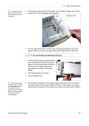 Page 16310 Paper and other Media 
Xerox Phaser 3635 User Guide157
L The paper trays can 
hold a maximum of 520 
sheets of 20 lb (80 g/m²) 
bond paper. 3.If necessary, open the back of the paper tray to allow for paper sizes such as 
Legal, Oficio and Folio. Adjust the rear guide. 
4.Fan the paper and insert it into the tray. If loading Letterhead, ensure the 
design is face-up and the top edge of the sheet is placed at the right side.
CAUTION: Do not fill above the Maximum Fill Line.
5.Position the side guide by...