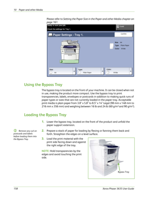 Page 16410 Paper and other Media 
158Xerox Phaser 3635 User Guide
Please refer to Setting the Paper Size in the Paper and other Media chapter on 
page 161.
Using the Bypass Tray
The bypass tray is located on the front of your machine. It can be closed when not 
in use, making the product more compact. Use the bypass tray to print 
transparencies, labels, envelopes or postcards in addition to making quick runs of 
paper types or sizes that are not currently loaded in the paper tray. Acceptable 
print media is...