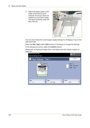 Page 16610 Paper and other Media 
160Xerox Phaser 3635 User Guide
4.Adjust the paper guide to the 
width of the stack of print 
material. Ensure you have not 
loaded too much print media. 
The stack should be under the 
Max. Fill Line.
The UI screen shows the current paper supply settings for the Bypass Tray on the 
right hand side. 
Select the Size, Ty p e  and/or Color buttons if necessary to change the settings. 
If the settings are correct, select the Confirm button. 
Please refer to Setting the Paper Size...