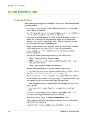 Page 16810 Paper and other Media 
162Xerox Phaser 3635 User Guide
Media Specifications
Media Guidelines
When selecting or loading paper, envelopes or other special media please adhere 
to these guidelines:
• Attempting to print on damp, curled, wrinkled or torn paper can cause paper 
jams and poor print quality.
• Use only high quality copier grade paper. Avoid paper with embossed lettering, 
perforations or texture that is too smooth or too rough.
• Store paper in its ream wrapper until ready to use. Place...