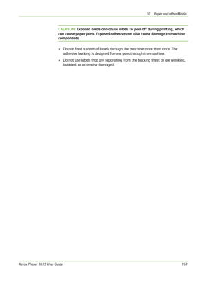 Page 16910 Paper and other Media 
Xerox Phaser 3635 User Guide163
CAUTION: Exposed areas can cause labels to peel off during printing, which 
can cause paper jams. Exposed adhesive can also cause damage to machine 
components. 
• Do not feed a sheet of labels through the machine more than once. The 
adhesive backing is designed for one pass through the machine.
• Do not use labels that are separating from the backing sheet or are wrinkled, 
bubbled, or otherwise damaged. 