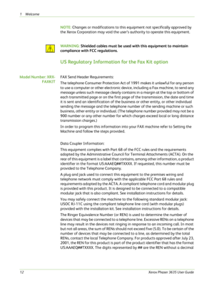 Page 181Welcome 
12Xerox Phaser 3635 User Guide
NOTE: Changes or modifications to this equipment not specifically approved by 
the Xerox Corporation may void the user’s authority to operate this equipment.
WARNING: Shielded cables must be used with this equipment to maintain 
compliance with FCC regulations.
US Regulatory Information for the Fax Kit option 
Model Number: XRX-
FAXKITFAX Send Header Requirements: 
The telephone Consumer Protection Act of 1991 makes it unlawful for any person 
to use a computer or...