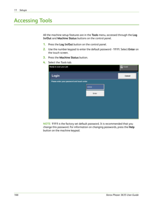 Page 17211 Setups 
166Xerox Phaser 3635 User Guide
Accessing Tools
All the machine setup features are in the To o l s menu, accessed through the Log 
In/Out and Machine Status buttons on the control panel.
1.Press the Log In/Out button on the control panel.
2.Use the number keypad to enter the default password - 1111. Select Enter on 
the touch screen.
3.Press the Machine Status button.
4.Select the To o l s tab.
NOTE: 1111 is the factory set default password. It is recommended that you 
change this password....
