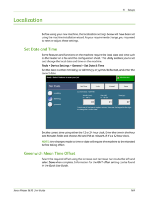 Page 17511 Setups 
Xerox Phaser 3635 User Guide169
Localization
Before using your new machine, the localization settings below will have been set 
using the machine installation wizard. As your requirements change, you may need 
to reset or adjust these settings.
Set Date and Time
Some features and functions on the machine require the local date and time such 
as the header on a fax and the configuration sheet. This utility enables you to set 
and change the local date and time on the machine.
Tools > Device...