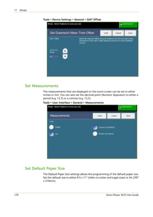 Page 17611 Setups 
170Xerox Phaser 3635 User Guide
Tools > Device Settings > General > GMT Offset
Set Measurements
The measurements that are displayed on the touch screen can be set to either 
inches or mm. You can also set the decimal point (Numeric Separator) to either a 
period (e.g. 12.3) or a comma (e.g. 12,3).
Tools > User Interface > General > Measurements
Set Default Paper Size
The Default Paper Size settings allows the programming of the default paper size. 
Set the default size to either 8.5 x 11"...